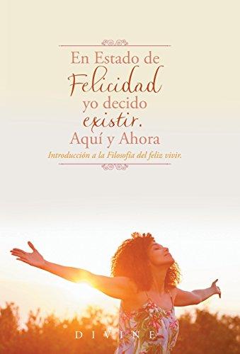 En Estado de Felicidad yo decido existir. Aquí y Ahora.: Introducción a la Filosofía del feliz vivir.