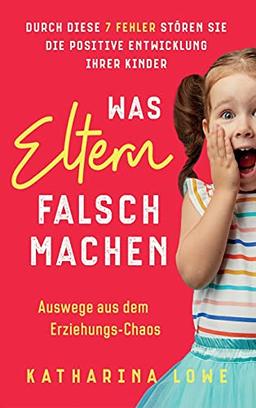 Was Eltern falsch machen: Durch diese 7 Fehler stören Sie die positive Entwicklung Ihrer Kinder | Auswege aus dem Erziehungs-Chaos