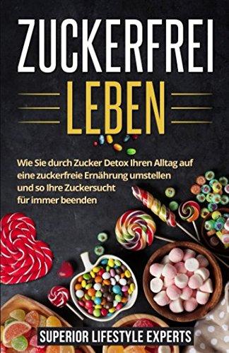 Zuckerfrei Leben: Wie Sie durch Zucker Detox Ihren Alltag auf eine zuckerfreie Ernährung umstellen und so Ihre Zuckersucht für immer beenden