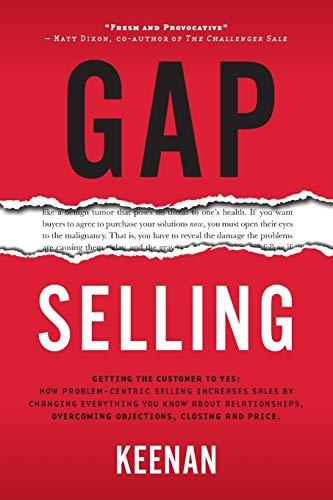 Gap Selling: Getting the Customer to Yes: How Problem-Centric Selling Increases Sales by Changing Everything You Know About Relationships, Overcoming Objections, Closing and Price