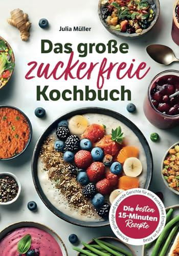 Das große zuckerfreie Kochbuch: Die besten 15-Minuten-Rezepte – Schnelle, günstige und gesunde Gerichte für eine zuckerfreie Ernährung im Alltag