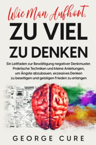 Wie Man Aufhört, Zu Viel Zu Denken: Ein Leitfaden zur Bewältigung negativer Denkmuster. Praktische Techniken und kleine Anleitungen und Ängste abzubauen exzessives Denken zu beseitigen