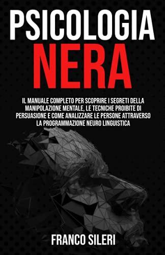 PSICOLOGIA NERA: Il Manuale completo per scoprire i Segreti della Manipolazione Mentale, le Tecniche Proibite di Persuasione e Come Analizzare le Persone attraverso la Programmazione Neuro Linguistica