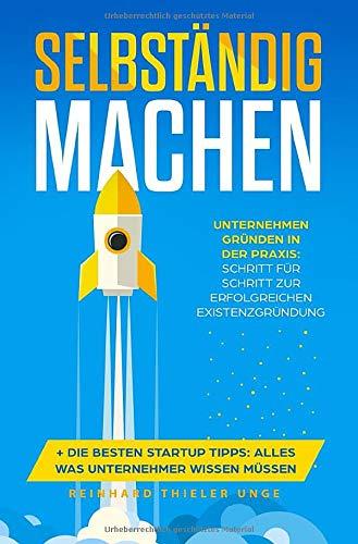 Selbständig machen: Unternehmen gründen in der Praxis: Schritt für Schritt zur erfolgreichen Existenzgründung + Die besten Startup Tipps: Alles was Unternehmer wissen müssen