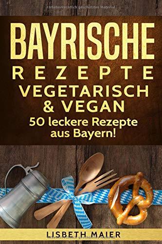 Bayrische Rezepte - vegetarisch & vegan: Das bayrische Kochbuch: 50 leckere Rezepte aus Bayern. Original bayerische Schmankerl.