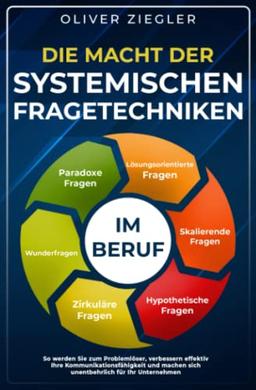 Die Macht der systemischen Fragetechniken im Beruf: So werden Sie zum Problemlöser, verbessern Ihre Kommunikationsfähigkeit & machen sich unentbehrlich für Ihr Unternehmen – Führungskräfte-Handbuch