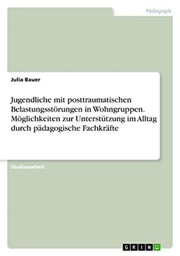 Jugendliche mit posttraumatischen Belastungsstörungen in Wohngruppen. Möglichkeiten zur Unterstützung im Alltag durch pädagogische Fachkräfte