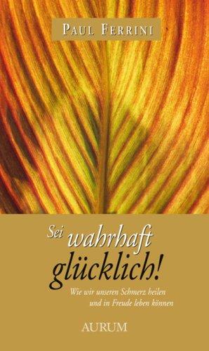 Sei wahrhaft glücklich!: Wie wir unseren Schmerz heilen und in Freude leben können