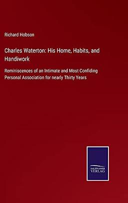 Charles Waterton: His Home, Habits, and Handiwork: Reminiscences of an Intimate and Most Confiding Personal Association for nearly Thirty Years