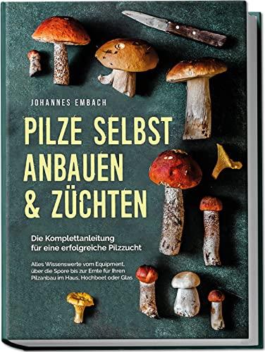 Pilze selbst anbauen & züchten - Die Komplettanleitung für eine erfolgreiche Pilzzucht: Alles Wissenswerte vom Equipment, über die Spore bis zur Ernte für Ihren Pilzanbau im Haus, Hochbeet oder Glas