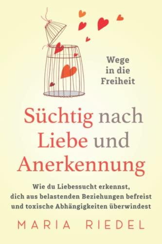 Süchtig nach Liebe und Anerkennung – Wege in die Freiheit –: Wie du Liebessucht erkennst, dich aus belastenden Beziehungen befreist und toxische Abhängigkeiten überwindest