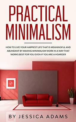 Practical Minimalism: How to Live Your Happiest Life That is Meaningful and Abundant by Making Minimalism Work in a Way That Works Best for You Even if You Are a Hoarder