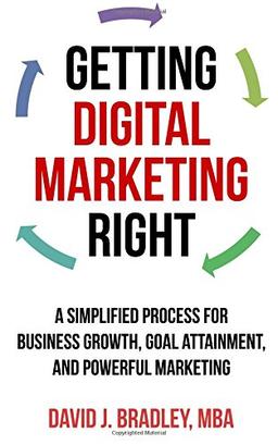 Getting Digital Marketing Right: A Simplified Process For Business Growth, Goal Attainment, and Powerful Marketing