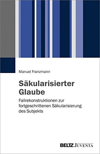 Säkularisierter Glaube: Fallrekonstruktionen zur fortgeschrittenen Säkularisierung des Subjekts