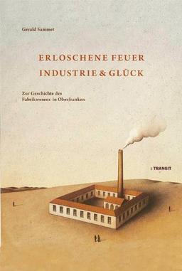 Erloschene Feuer. Industrie und Glück: Zur Geschichte des Fabrikwesens in Oberfranken