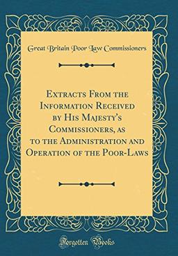 Extracts From the Information Received by His Majesty's Commissioners, as to the Administration and Operation of the Poor-Laws (Classic Reprint)