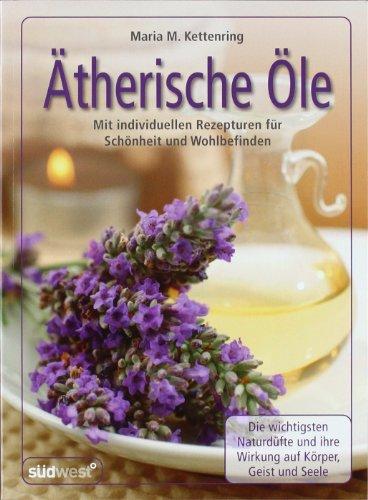 Ätherische Öle: Mit individuellen Rezepturen für Schönheit und Wohlbefinden - Die wichtigsten Naturdüfte und ihre Wirkung auf Körper, Geist und Seele