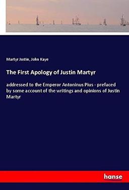 The First Apology of Justin Martyr: addressed to the Emperor Antoninus Pius - prefaced by some account of the writings and opinions of Justin Martyr