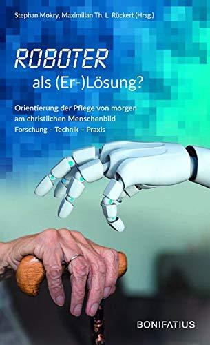 Roboter als (Er-)Lösung?: Orientierung der Pflege von morgen am christlichen Menschenbild Forschung – Technik – Praxis