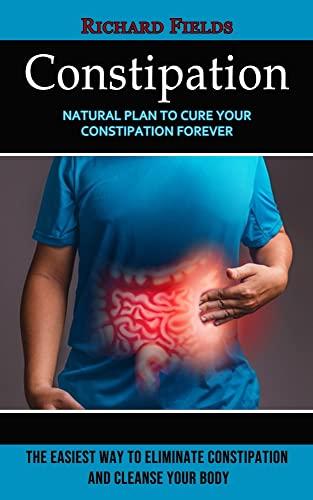 Constipation: Natural Plan to Cure Your Constipation Forever (The Easiest Way to Eliminate Constipation and Cleanse Your Body)