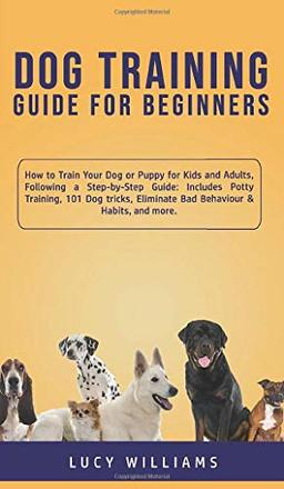 Dog Training Guide for Beginners: How to Train Your Dog or Puppy for Kids and Adults, Following a Step-by-Step Guide: Includes Potty Training, 101 Dog ... Eliminate Bad Behaviour & Habits, and more.