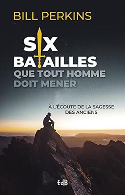 Six batailles que tout homme doit mener : à l'écoute de la sagesse des anciens