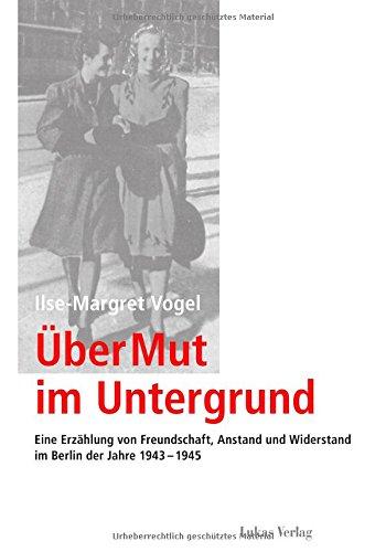 Über Mut im Untergrund: Eine Erzählung von Freundschaft, Anstand und Widerstand im Berlin der Jahre 1943-1945