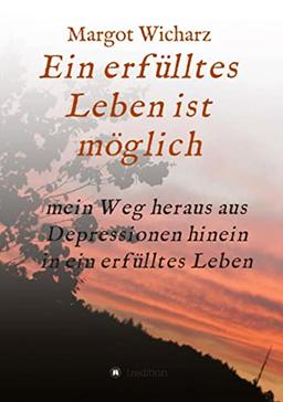 Ein erfülltes Leben ist möglich: Mein Weg heraus aus Depressionen hinein in ein erfülltes Leben