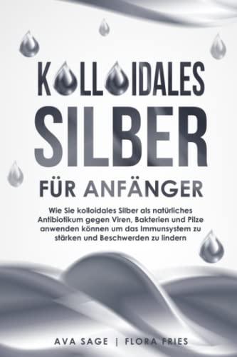 Kolloidales Silber für Anfänger: Wie Sie kolloidales Silber als natürliches Antibiotikum gegen Viren, Bakterien und Pilze anwenden können, um das Immunsystem zu stärken und Beschwerden zu lindern