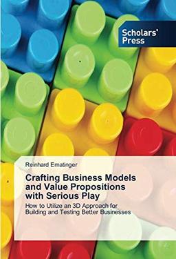 Crafting Business Models and Value Propositions with Serious Play: How to Utilize an 3D Approach for Building and Testing Better Businesses