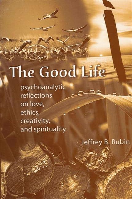 The Good Life: Psychoanalytic Reflections on Love, Ethics, Creativity, and Spirituality: Psychoanalytic Reflection On Love, Ethics, Creativity, And Spirituality