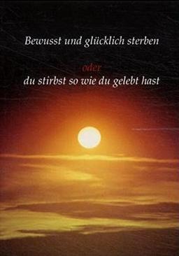 Bewusst und glücklich sterben: Oder du stirbst so wie du gelebt hast