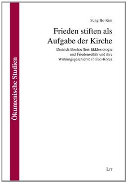 Frieden stiften als Aufgabe der Kirche: Dietrich Bonhoeffers Ekklesiologie und Friedensethik und ihre Wirkungsgeschichte in Süd-Korea