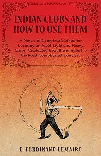 Indian Clubs and How to Use Them - A New and Complete Method for Learning to Wield Light and Heavy Clubs, Graduated from the Simplest to the Most Complicated Exercises