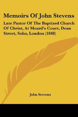 Memoirs Of John Stevens: Late Pastor Of The Baptized Church Of Christ, At Meard's Court, Dean Street, Soho, London (1848)