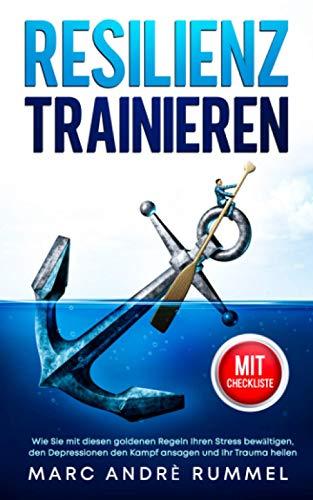 Resilienz trainieren: Wie Sie mit diesen goldenen Regeln Ihren Stress bewältigen, den Depressionen den Kampf ansagen und Ihr Trauma heilen