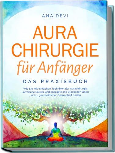 Aurachirurgie für Anfänger - Das Praxisbuch: Wie Sie mit einfachen Techniken der Aurachirurgie karmische Muster und energetische Blockaden lösen und zu ganzheitlicher Gesundheit finden