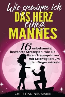 Wie gewinne ich das Herz eines Mannes: 16 unbekannte, bewährte Strategien, wie Sie Ihren Traumprinzen mit Leichtigkeit um den Finger wickeln