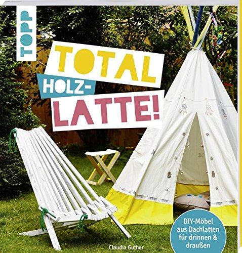 Total (Holz-) Latte!: DIY-Möbel aus Dachlatten für drinnen & draußen. Mit Konstruktionszeichnungen für die kniffligeren Modelle