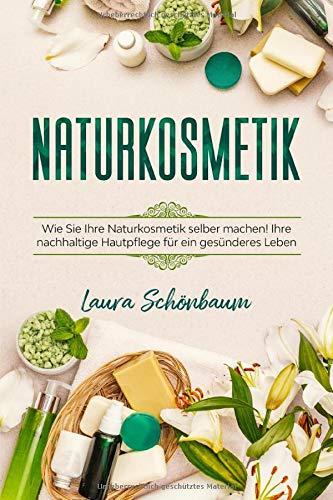 Naturkosmetik: WIE SIE IHRE NATURKOSMETIK SELBER MACHEN! IHRE NACHHALTIGE HAUTPFLEGE FÜR EIN GESÜNDERES LEBEN