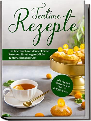 Teatime Rezepte: Das Kochbuch mit den leckersten Rezepten für eine gemütliche Teatime britischer Art | inkl. veganen Rezepten und Heiß- & Kaltgetränken