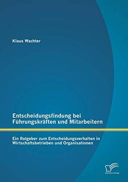 Entscheidungsfindung bei Führungskräften und Mitarbeitern: Ein Ratgeber zum Entscheidungsverhalten in Wirtschaftsbetrieben und Organisationen