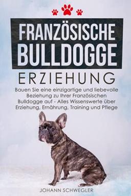 Französische Bulldogge Erziehung: Bauen Sie eine einzigartige und liebevolle Beziehung zu Ihrer Französischen Bulldogge auf - Alles Wissenswerte über Erziehung, Ernährung, Training und Pflege