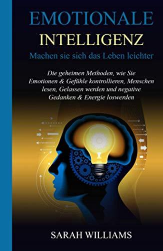 EMOTIONALE INTELLIGENZ: Machen Sie sich das Leben leichter: Die geheimen Methoden, wie Sie Emotionen & Gefühle kontrollieren, Menschen lesen, Gelassen werden und negative Gedanken & Energie loswerden