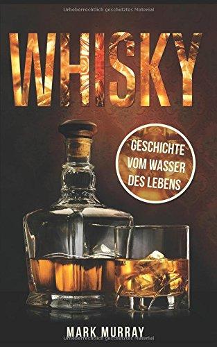 Whisky - Geschichte vom Wasser des Lebens: Alles zu Geschichte, Herstellung, Ursprung, Genuss und viele weitere interessante Fakten