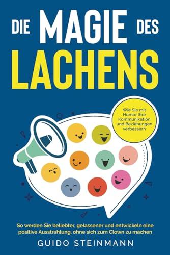 Die Magie des Lachens: Wie Sie mit Humor Ihre Kommunikation und Beziehungen verbessern. So werden Sie beliebter, gelassener und entwickeln eine positive Ausstrahlung, ohne sich zum Clown zu machen