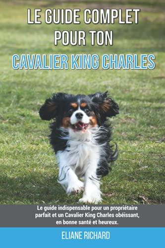 Le guide complet pour ton Cavalier King Charles: Le guide indispensable pour un propriétaire parfait et un Cavalier King Charles obéissant, en bonne santé et heureux.