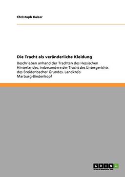 Die Tracht als veränderliche Kleidung: Beschrieben anhand der Trachten des Hessischen Hinterlandes, insbesondere der Tracht des Untergerichts des Breidenbacher Grundes. Landkreis Marburg-Biedenkopf