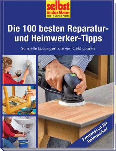 Die 100 besten Reparatur- und Heimwerker-Tipps - selbst ist der Mann: Schnelle Lösungen, die viel Geld sparen