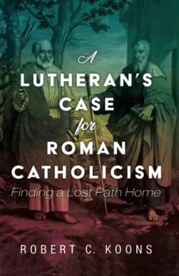 A Lutheran's Case for Roman Catholicism: Finding a Lost Path Home